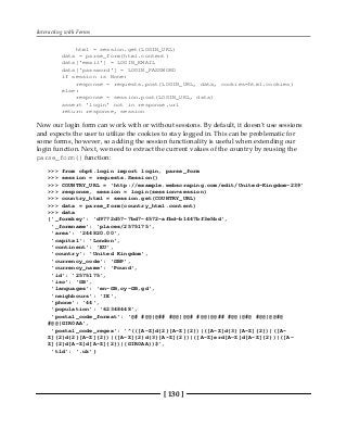 Interacting with Forms
[ 130 ]
html = session.get(LOGIN_URL)
data = parse_form(html.content)
data['email'] = LOGIN_EMAIL
data['password'] = LOGIN_PASSWORD
if session is None:
response = requests.post(LOGIN_URL, data, cookies=html.cookies)
else:
response = session.post(LOGIN_URL, data)
assert 'login' not in response.url
return response, session
Now our login form can work with or without sessions. By default, it doesn't use sessions
and expects the user to utilize the cookies to stay logged in. This can be problematic for
some forms, however, so adding the session functionality is useful when extending our
login function. Next, we need to extract the current values of the country by reusing the
parse_form() function:
>>> from chp6.login import login, parse_form
>>> session = requests.Session()
>>> COUNTRY_URL = 'http://example.webscraping.com/edit/United-Kingdom-239'
>>> response, session = login(session=session)
>>> country_html = session.get(COUNTRY_URL)
>>> data = parse_form(country_html.content)
>>> data
{'_formkey': 'd9772d57-7bd7-4572-afbd-b1447bf3e5bd',
'_formname': 'places/2575175',
'area': '244820.00',
'capital': 'London',
'continent': 'EU',
'country': 'United Kingdom',
'currency_code': 'GBP',
'currency_name': 'Pound',
'id': '2575175',
'iso': 'GB',
'languages': 'en-GB,cy-GB,gd',
'neighbours': 'IE',
'phone': '44',
'population': '62348448',
'postal_code_format': '@# #@@|@## #@@|@@# #@@|@@## #@@|@#@ #@@|@@#@
#@@|GIR0AA',
'postal_code_regex': '^(([A-Z]d{2}[A-Z]{2})|([A-Z]d{3}[A-Z]{2})|([A-
Z]{2}d{2}[A-Z]{2})|([A-Z]{2}d{3}[A-Z]{2})|([A-Z]erd[A-Z]d[A-Z]{2})|([A-
Z]{2}d[A-Z]d[A-Z]{2})|(GIR0AA))$',
'tld': '.uk'}
 