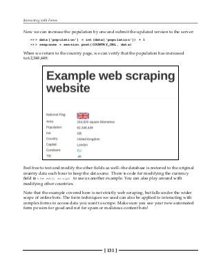 Interacting with Forms
[ 131 ]
Now we can increase the population by one and submit the updated version to the server:
>>> data['population'] = int(data['population']) + 1
>>> response = session.post(COUNTRY_URL, data)
When we return to the country page, we can verify that the population has increased
to 62,348,449:
Feel free to test and modify the other fields as well--the database is restored to the original
country data each hour to keep the data sane. There is code for modifying the currency
field in the edit script to use as another example. You can also play around with
modifying other countries.
Note that the example covered here is not strictly web scraping, but falls under the wider
scope of online bots. The form techniques we used can also be applied to interacting with
complex forms to access data you want to scrape. Make sure you use your new automated
form powers for good and not for spam or malicious content bots!
 