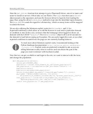Interacting with Forms
[ 133 ]
Here the get_driver function first attemps to get a PhantomJS driver, since it is faster and
easier to install on servers. If that fails, we use Firefox. The login function uses a driver
object passed as the argument, and uses the browser driver to login by first loading the
page, then using the driver's send_keys method to type into the identified input elements.
The Keys.RETURN sends the signal for a Return key, which on many forms will be mapped
to submit the form.
We are also utilizing the Selenium explicit waits (WebDriverWait and EC for
ExpectedConditions), which allow us to tell the browser to wait until a particular element
or condition is met. In this case, we know that the homepage when logged in shows an
element with the CSS ID "results". The WebDriverWait object will wait 10 seconds for
the element to load before raising an Exception. We can easily toggle this wait, or use other
expected conditions to match how the page we are currently loading behaves.
To read more about Selenium explicit waits, I recommend looking at the
Python bindings documentation: http://selenium-python.readthedocs
.io/waits.html. Explicit waits are preferred to implicit waits as you are
telling Selenium exactly what to wait for and can ensure the part of the
page you want to interact with has been loaded.
Now that we can get a webdriver and login to the site, we want to interact with the form
and change the population:
def add_population(driver):
driver.get(COUNTRY_URL)
population = driver.find_element_by_id('places_population')
new_population = int(population.get_attribute('value')) + 1
population.clear()
population.send_keys(new_population)
driver.find_element_by_xpath('//input[@type="submit"]').click()
pg_loaded = WebDriverWait(driver, 10).until(
EC.presence_of_element_located((By.ID, "places_population__row")))
test_population = int(driver.find_element_by_css_selector(
'#places_population__row .w2p_fw').text.replace(',', ''))
assert test_population == new_population
 