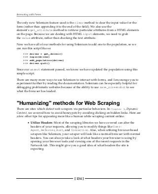 Interacting with Forms
[ 134 ]
The only new Selenium feature used is the clear method to clear the input value for the
form (rather than appending it to the end of the field). We also use the
element's get_attribute method to retrieve particular attributes from a HTML elements
on the page. Because we are dealing with HTML input elements, we need to grab
the value attribute, rather than checking the text attribute.
Now we have all of our methods for using Selenium to add one to the population, so we
can run this script like so:
>>> driver = get_driver()
>>> login(driver)
>>> add_population(driver)
>>> driver.quit()
Since our assert statement passed, we know we have updated the population using this
simple script.
There are many more ways to use Selenium to interact with forms, and I encourage you to
experiment further by reading the documentation. Selenium can be especially helpful for
debugging problematic websites because of the ability to use save_screenshot to see
what the browser has loaded.
"Humanizing" methods for Web Scraping
There are sites which detect web scrapers via particular behaviors. In Chapter 5, Dynamic
Content, we covered how to avoid honeypots by avoiding clicking on hidden links. Here are
a few other tips for appearing more like a human while scraping content online.
Utilize Headers: Most of the scraping libraries we have covered can alter the
headers of your requests, allowing you to modify things like User-
Agent, Referrer, Host, and Connection. Also, when utilizing browser-based
scrapers like Selenium, your scraper will look like a normal browser with normal
headers. You can always take a look at what headers your browser is using by
opening your browser tools and viewing one of the recent requests in the
Network tab. This might give you a good idea of what headers the site is
expecting.
 