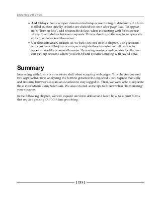 Interacting with Forms
[ 135 ]
Add Delays: Some scraper detection techniques use timing to determine if a form
is filled out too quickly or links are clicked too soon after page load. To appear
more "human-like", add reasonable delays when interacting with forms or use
sleep to add delays between requests. This is also the polite way to scrape a site
so as to not overload the server.
Use Sessions and Cookies: As we have covered in this chapter, using sessions
and cookies will help your scraper navigate the site easier and allow you to
appear more like a normal browser. By saving sessions and cookies locally, you
can pick up sessions where you left off and resume scraping with saved data.
Summary
Interacting with forms is a necessary skill when scraping web pages. This chapter covered
two approaches: first, analyzing the form to generate the expected POST request manually
and utilizing browser sessions and cookies to stay logged in. Then, we were able to replicate
those interactions using Selenium. We also covered some tips to follow when "humanizing"
your scrapers.
In the following chapter, we will expand our form skillset and learn how to submit forms
that require passing CAPTCHA image solving.
 