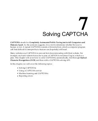 7
Solving CAPTCHA
CAPTCHA stands for Completely Automated Public Turing test to tell Computers and
Humans Apart. As the acronym suggests, it is a test to determine whether the user is
human or not. A typical CAPTCHA consists of distorted text, which a computer program
will find difficult to interpret but a human can (hopefully) still read.
Many websites use CAPTCHA to prevent bots from interacting with their website. For
example, my bank website forces me to pass a CAPTCHA everytime I log in, which is a
pain. This chapter will cover how to solve CAPTCHAs automatically, first through Optical
Character Recognition (OCR) and then with a CAPTCHA solving API.
In this chapter, we will cover the following topics:
Solving CAPTCHAs
Using a CAPTCHA service
Machine learning and CAPTCHAs
Reporting errors
 