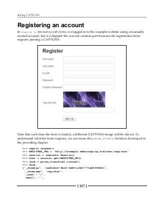 Solving CAPTCHA
[ 137 ]
Registering an account
In chapter 6, Interacting with forms, we logged in to the example website using a manually
created account, but we skipped the account creation part because the registration form
requires passing a CAPTCHA:
Note that each time the form is loaded, a different CAPTCHA image will be shown. To
understand what the form requires, we can reuse the parse_form() function developed in
the preceding chapter.
>>> import requests
>>> REGISTER_URL = 'http://example.webscraping.com/user/register'
>>> session = requests.Session()
>>> html = session.get(REGISTER_URL)
>>> form = parse_form(html.content)
>>> form
{'_formkey': '1ed4e4c4-fbc6-4d82-a0d3-771d289f8661',
'_formname': 'register',
'_next': '/',
'email': '',
 