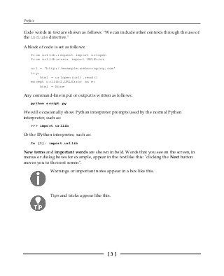 Preface
[ 3 ]
Code words in text are shown as follows: "We can include other contexts through the use of
the include directive."
A block of code is set as follows:
from urllib.request import urlopen
from urllib.error import URLError
url = 'http://example.webscraping.com'
try:
html = urlopen(url).read()
except urllib2.URLError as e:
html = None
Any command-line input or output is written as follows:
python script.py
We will occasionally show Python interpreter prompts used by the normal Python
interpreter, such as:
>>> import urllib
Or the IPython interpreter, such as:
In [1]: import urllib
New terms and important words are shown in bold. Words that you see on the screen, in
menus or dialog boxes for example, appear in the text like this: "clicking the Next button
moves you to the next screen".
Warnings or important notes appear in a box like this.
Tips and tricks appear like this.
 