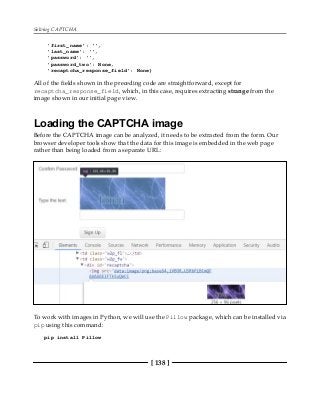 Solving CAPTCHA
[ 138 ]
'first_name': '',
'last_name': '',
'password': '',
'password_two': None,
'recaptcha_response_field': None}
All of the fields shown in the preceding code are straightforward, except for
recaptcha_response_field, which, in this case, requires extracting strange from the
image shown in our initial page view.
Loading the CAPTCHA image
Before the CAPTCHA image can be analyzed, it needs to be extracted from the form. Our
browser developer tools show that the data for this image is embedded in the web page
rather than being loaded from a separate URL:
To work with images in Python, we will use the Pillow package, which can be installed via
pip using this command:
pip install Pillow
 