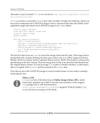 Solving CAPTCHA
[ 139 ]
Alternative ways to install Pillow are covered at http://pillow.readthedocs.io/en/lat
est/installation.html.
Pillow provides a convenient Image class with a number of high-level methods, which can
be used to manipulate the CAPTCHA images. Here's a function that takes the HTML of the
registration page and returns the CAPTCHA image in an Image object:
from io import BytesIO
from lxml.html import fromstring
from PIL import Image
import base64
def get_captcha_img(html):
tree = fromstring(html)
img_data = tree.cssselect('div#recaptcha img')[0].get('src')
img_data = img_data.partition(',')[-1]
binary_img_data = base64.b64decode(img_data)
img = Image.open(BytesIO(binary_img_data))
return img
The first few lines here use lxml to extract the image data from the form. This image data is
prepended with a header defining the data type. In this case, it is a PNG image encoded in
Base64, which is a format used to represent binary data in ASCII. This header is removed by
partitioning on the first comma. Then the image data needs to be decoded from Base64 into
the original binary format. To load an image, PIL expects a file-like interface, so this binary
data is wrapped with BytesIO and then passed to the Image class.
Now that we have the CAPTCHA image in a more useful format, we are ready to attempt
extracting the text.
Pillow vs PIL
Pillow is a fork of the better known Python Image Library (PIL), which
hasn't been updated since 2009. It uses the same interface as the original
PIL package and is well documented at
http://pillow.readthedocs.org. Pillow supports Python3 (unlike PIL),
so we will focus on using it in this book.
 