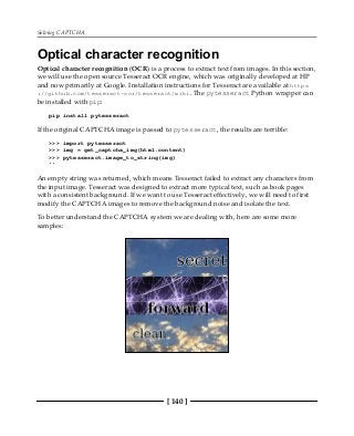 Solving CAPTCHA
[ 140 ]
Optical character recognition
Optical character recognition (OCR) is a process to extract text from images. In this section,
we will use the open source Tesseract OCR engine, which was originally developed at HP
and now primarily at Google. Installation instructions for Tesseract are available at https
://github.com/tesseract-ocr/tesseract/wiki. The pytesseract Python wrapper can
be installed with pip:
pip install pytesseract
If the original CAPTCHA image is passed to pytesseract, the results are terrible:
>>> import pytesseract
>>> img = get_captcha_img(html.content)
>>> pytesseract.image_to_string(img)
''
An empty string was returned, which means Tesseract failed to extract any characters from
the input image. Tesseract was designed to extract more typical text, such as book pages
with a consistent background. If we want to use Tesseract effectively, we will need to first
modify the CAPTCHA images to remove the background noise and isolate the text.
To better understand the CAPTCHA system we are dealing with, here are some more
samples:
 