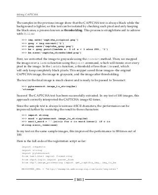 Solving CAPTCHA
[ 141 ]
The samples in the previous image show that the CAPTCHA text is always black while the
background is lighter, so this text can be isolated by checking each pixel and only keeping
the black ones, a process known as thresholding. This process is straightforward to achieve
with Pillow:
>>> img.save('captcha_original.png')
>>> gray = img.convert('L')
>>> gray.save('captcha_gray.png')
>>> bw = gray.point(lambda x: 0 if x < 1 else 255, '1')
>>> bw.save('captcha_thresholded.png')
First, we converted the image to grayscale using the convert method. Then, we mapped
the image over a lambdafunction using the point command, which will iterate over every
pixel in the image. In the lambda function, a threshold of less than 1 is used, which
will only keep completely black pixels. This snippet saved three images--the original
CAPTCHA image, the image in grayscale, and the image after thresholding.
The text in the final image is much clearer and is ready to be passed to Tesseract:
>>> pytesseract.image_to_string(bw)
'strange'
Success! The CAPTCHA text has been successfully extracted. In my test of 100 images, this
approach correctly interpreted the CAPTCHA image 82 times.
Since the sample text is always lowercase ASCII characters, the performance can be
improved further by restricting the result to these characters:
>>> import string
>>> word = pytesseract.image_to_string(bw)
>>> ascii_word = ''.join(c for c in word.lower() if c in
string.ascii_lowercase)
In my test on the same sample images, this improved the performance to 88 times out of
100.
Here is the full code of the registration script so far:
import requests
import string
import pytesseract
from lxml.html import fromstring
from chp6.login import parse_form
from chp7.image_processing import get_captcha_img, img_to_bw
REGISTER_URL = 'http://example.webscraping.com/user/register'
 
