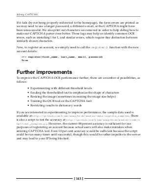 Solving CAPTCHA
[ 143 ]
If it fails (by not being properly redirected to the homepage), the form errors are printed as
we may need to use a longer password, a different e-mail, or the CAPTCHA might have
been unsuccessful. We also print out characters we removed in order to help debug how to
make our CAPTCHA parser even better. These logs may help us identify common OCR
errors, such as mistaking l for 1, and similar errors, which require fine distinction between
similarly drawn characters.
Now, to register an account, we simply need to call the register() function with the new
account details:
>>> register(first_name, last_name, email, password)
True
Further improvements
To improve the CAPTCHA OCR performance further, there are a number of possibilities, as
follows:
Experimenting with different threshold levels
Eroding the thresholded text to emphasize the shape of characters
Resizing the image (sometimes increasing the image size helps)
Training the OCR tool on the CAPTCHA font
Restricting results to dictionary words
If you are interested in experimenting to improve performance, the sample data used is
available at http://github.com/kjam/wswp/blob/master/data/captcha_samples. There
is also a script to test the accuracy at http://github.com/kjam/wswp/blob/master/code/c
hp7/test_samples.py. However, the current 88 percent accuracy is sufficient for our
purposes of registering an account because actual users will also make mistakes when
entering CAPTCHA text. Even 10 per cent accuracy would be sufficient because the script
could be run many times until successful, though this would be rather impolite to the server
and may lead to your IP being blocked.
 
