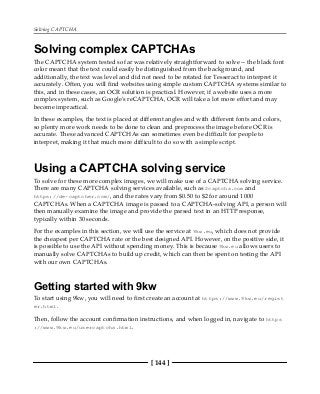 Solving CAPTCHA
[ 144 ]
Solving complex CAPTCHAs
The CAPTCHA system tested so far was relatively straightforward to solve -- the black font
color meant that the text could easily be distinguished from the background, and
additionally, the text was level and did not need to be rotated for Tesseract to interpret it
accurately. Often, you will find websites using simple custom CAPTCHA systems similar to
this, and in these cases, an OCR solution is practical. However, if a website uses a more
complex system, such as Google's reCAPTCHA, OCR will take a lot more effort and may
become impractical.
In these examples, the text is placed at different angles and with different fonts and colors,
so plenty more work needs to be done to clean and preprocess the image before OCR is
accurate. These advanced CAPTCHAs can sometimes even be difficult for people to
interpret, making it that much more difficult to do so with a simple script.
Using a CAPTCHA solving service
To solve for these more complex images, we will make use of a CAPTCHA solving service.
There are many CAPTCHA solving services available, such as 2captcha.com and
https://de-captcher.com/, and the rates vary from $0.50 to $2 for around 1000
CAPTCHAs. When a CAPTCHA image is passed to a CAPTCHA-solving API, a person will
then manually examine the image and provide the parsed text in an HTTP response,
typically within 30 seconds.
For the examples in this section, we will use the service at 9kw.eu, which does not provide
the cheapest per CAPTCHA rate or the best designed API. However, on the positive side, it
is possible to use the API without spending money. This is because 9kw.eu allows users to
manually solve CAPTCHAs to build up credit, which can then be spent on testing the API
with our own CAPTCHAs.
Getting started with 9kw
To start using 9kw, you will need to first create an account at https://www.9kw.eu/regist
er.html.
Then, follow the account confirmation instructions, and when logged in, navigate to https
://www.9kw.eu/usercaptcha.html.
 