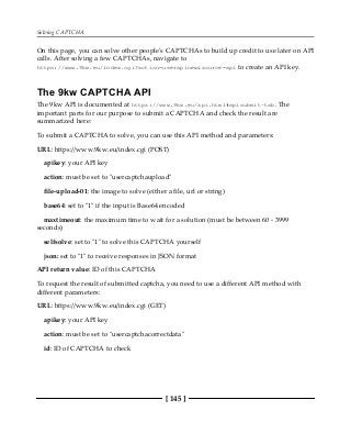 Solving CAPTCHA
[ 145 ]
On this page, you can solve other people's CAPTCHAs to build up credit to use later on API
calls. After solving a few CAPTCHAs, navigate to
https://www.9kw.eu/index.cgi?action=userapinew&source=api to create an API key.
The 9kw CAPTCHA API
The 9kw API is documented at https://www.9kw.eu/api.html#apisubmit-tab. The
important parts for our purpose to submit a CAPTCHA and check the result are
summarized here:
To submit a CAPTCHA to solve, you can use this API method and parameters:
URL: https://www.9kw.eu/index.cgi (POST)
apikey: your API key
action: must be set to "usercaptchaupload"
file-upload-01: the image to solve (either a file, url or string)
base64: set to "1" if the input is Base64 encoded
maxtimeout: the maximum time to wait for a solution (must be between 60 - 3999
seconds)
selfsolve: set to "1" to solve this CAPTCHA yourself
json: set to "1" to receive responses in JSON format
API return value: ID of this CAPTCHA
To request the result of submitted captcha, you need to use a different API method with
different parameters:
URL: https://www.9kw.eu/index.cgi (GET)
apikey: your API key
action: must be set to "usercaptchacorrectdata"
id: ID of CAPTCHA to check
 