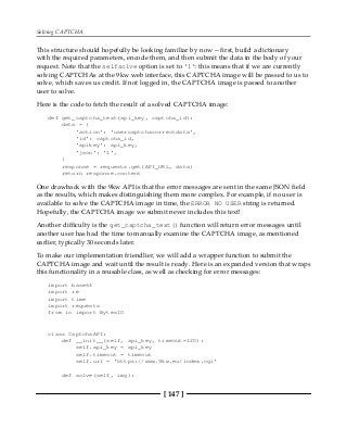 Solving CAPTCHA
[ 147 ]
This structure should hopefully be looking familiar by now -- first, build a dictionary
with the required parameters, encode them, and then submit the data in the body of your
request. Note that the selfsolve option is set to '1': this means that if we are currently
solving CAPTCHAs at the 9kw web interface, this CAPTCHA image will be passed to us to
solve, which saves us credit. If not logged in, the CAPTCHA image is passed to another
user to solve.
Here is the code to fetch the result of a solved CAPTCHA image:
def get_captcha_text(api_key, captcha_id):
data = {
'action': 'usercaptchacorrectdata',
'id': captcha_id,
'apikey': api_key,
'json': '1',
}
response = requests.get(API_URL, data)
return response.content
One drawback with the 9kw API is that the error messages are sent in the same JSON field
as the results, which makes distinguishing them more complex. For example, if no user is
available to solve the CAPTCHA image in time, the ERROR NO USER string is returned.
Hopefully, the CAPTCHA image we submit never includes this text!
Another difficulty is the get_captcha_text() function will return error messages until
another user has had the time to manually examine the CAPTCHA image, as mentioned
earlier, typically 30 seconds later.
To make our implementation friendlier, we will add a wrapper function to submit the
CAPTCHA image and wait until the result is ready. Here is an expanded version that wraps
this functionality in a reusable class, as well as checking for error messages:
import base64
import re
import time
import requests
from io import BytesIO
class CaptchaAPI:
def __init__(self, api_key, timeout=120):
self.api_key = api_key
self.timeout = timeout
self.url = 'https://www.9kw.eu/index.cgi'
def solve(self, img):
 