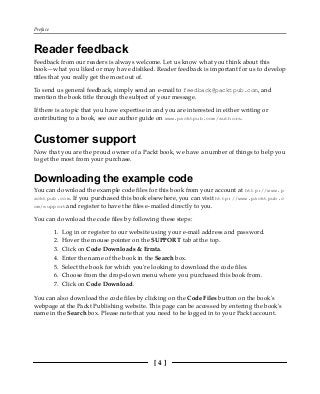 Preface
[ 4 ]
Reader feedback
Feedback from our readers is always welcome. Let us know what you think about this
book—what you liked or may have disliked. Reader feedback is important for us to develop
titles that you really get the most out of.
To send us general feedback, simply send an e-mail to feedback@packtpub.com, and
mention the book title through the subject of your message.
If there is a topic that you have expertise in and you are interested in either writing or
contributing to a book, see our author guide on www.packtpub.com/authors.
Customer support
Now that you are the proud owner of a Packt book, we have a number of things to help you
to get the most from your purchase.
Downloading the example code
You can download the example code files for this book from your account at http://www.p
acktpub.com. If you purchased this book elsewhere, you can visit http://www.packtpub.c
om/supportand register to have the files e-mailed directly to you.
You can download the code files by following these steps:
Log in or register to our website using your e-mail address and password.
1.
Hover the mouse pointer on the SUPPORT tab at the top.
2.
Click on Code Downloads & Errata.
3.
Enter the name of the book in the Search box.
4.
Select the book for which you're looking to download the code files.
5.
Choose from the drop-down menu where you purchased this book from.
6.
Click on Code Download.
7.
You can also download the code files by clicking on the Code Files button on the book's
webpage at the Packt Publishing website. This page can be accessed by entering the book's
name in the Search box. Please note that you need to be logged in to your Packt account.
 