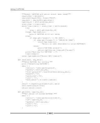 Solving CAPTCHA
[ 148 ]
"""Submit CAPTCHA and return result when ready"""
img_buffer = BytesIO()
img.save(img_buffer, format="PNG")
img_data = img_buffer.getvalue()
captcha_id = self.send(img_data)
start_time = time.time()
while time.time() < start_time + self.timeout:
try:
resp = self.get(captcha_id)
except CaptchaError:
pass # CAPTCHA still not ready
else:
if resp.get('answer') != 'NO DATA':
if resp.get('answer') == 'ERROR NO USER':
raise CaptchaError(
'Error: no user available to solve CAPTCHA')
else:
print('CAPTCHA solved!')
return captcha_id, resp.get('answer')
print('Waiting for CAPTCHA ...')
time.sleep(1)
raise CaptchaError('Error: API timeout')
def send(self, img_data):
"""Send CAPTCHA for solving """
print('Submitting CAPTCHA')
data = {
'action': 'usercaptchaupload',
'apikey': self.api_key,
'file-upload-01': base64.b64encode(img_data),
'base64': '1',
'selfsolve': '1',
'json': '1',
'maxtimeout': str(self.timeout)
}
result = requests.post(self.url, data)
self.check(result.text)
return result.json()
def get(self, captcha_id):
"""Get result of solved CAPTCHA """
data = {
'action': 'usercaptchacorrectdata',
'id': captcha_id,
'apikey': self.api_key,
'info': '1',
'json': '1',
}
 