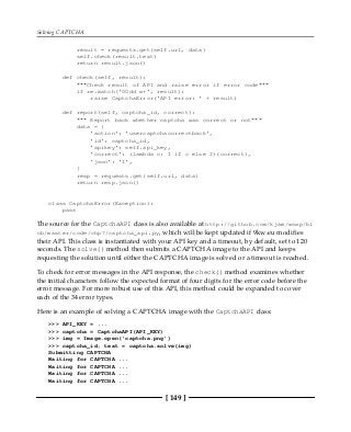 Solving CAPTCHA
[ 149 ]
result = requests.get(self.url, data)
self.check(result.text)
return result.json()
def check(self, result):
"""Check result of API and raise error if error code"""
if re.match('00dd w+', result):
raise CaptchaError('API error: ' + result)
def report(self, captcha_id, correct):
""" Report back whether captcha was correct or not"""
data = {
'action': 'usercaptchacorrectback',
'id': captcha_id,
'apikey': self.api_key,
'correct': (lambda c: 1 if c else 2)(correct),
'json': '1',
}
resp = requests.get(self.url, data)
return resp.json()
class CaptchaError(Exception):
pass
The source for the CaptchaAPI class is also available at http://github.com/kjam/wswp/bl
ob/master/code/chp7/captcha_api.py, which will be kept updated if 9kw.eu modifies
their API. This class is instantiated with your API key and a timeout, by default, set to 120
seconds. The solve() method then submits a CAPTCHA image to the API and keeps
requesting the solution until either the CAPTCHA image is solved or a timeout is reached.
To check for error messages in the API response, the check() method examines whether
the initial characters follow the expected format of four digits for the error code before the
error message. For more robust use of this API, this method could be expanded to cover
each of the 34 error types.
Here is an example of solving a CAPTCHA image with the CaptchaAPI class:
>>> API_KEY = ...
>>> captcha = CaptchaAPI(API_KEY)
>>> img = Image.open('captcha.png')
>>> captcha_id, text = captcha.solve(img)
Submitting CAPTCHA
Waiting for CAPTCHA ...
Waiting for CAPTCHA ...
Waiting for CAPTCHA ...
Waiting for CAPTCHA ...
 