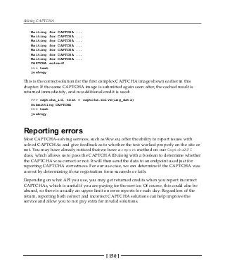 Solving CAPTCHA
[ 150 ]
Waiting for CAPTCHA ...
Waiting for CAPTCHA ...
Waiting for CAPTCHA ...
Waiting for CAPTCHA ...
Waiting for CAPTCHA ...
Waiting for CAPTCHA ...
Waiting for CAPTCHA ...
CAPTCHA solved!
>>> text
juxhvgy
This is the correct solution for the first complex CAPTCHA image shown earlier in this
chapter. If the same CAPTCHA image is submitted again soon after, the cached result is
returned immediately, and no additional credit is used:
>>> captcha_id, text = captcha.solve(img_data)
Submitting CAPTCHA
>>> text
juxhvgy
Reporting errors
Most CAPTCHA-solving services, such as 9kw.eu, offer the ability to report issues with
solved CAPTCHAs and give feedback as to whether the text worked properly on the site or
not. You may have already noticed that we have a report method on our CaptchaAPI
class, which allows us to pass the CAPTCHA ID along with a boolean to determine whether
the CAPTCHA was correct or not. It will then send the data to an endpoint used just for
reporting CAPTCHA correctness. For our use case, we can determine if the CAPTCHA was
correct by determining if our registration form succeeds or fails.
Depending on what API you use, you may get returned credits when you report incorrect
CAPTCHAs, which is useful if you are paying for the service. Of course, this could also be
abused, so there is usually an upper limit on error reports for each day. Regardless of the
return, reporting both correct and incorrect CAPTCHA solutions can help improve the
service and allow you to not pay extra for invalid solutions.
 