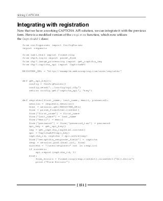 Solving CAPTCHA
[ 151 ]
Integrating with registration
Now that we have a working CAPTCHA API solution, we can integrate it with the previous
form. Here is a modified version of the register function, which now utilizes
the CaptchaAPI class:
from configparser import ConfigParser
import requests
from lxml.html import fromstring
from chp6.login import parse_form
from chp7.image_processing import get_captcha_img
from chp7.captcha_api import CaptchaAPI
REGISTER_URL = 'http://example.webscraping.com/user/register'
def get_api_key():
config = ConfigParser()
config.read('../config/api.cfg')
return config.get('captcha_api', 'key')
def register(first_name, last_name, email, password):
session = requests.Session()
html = session.get(REGISTER_URL)
form = parse_form(html.content)
form['first_name'] = first_name
form['last_name'] = last_name
form['email'] = email
form['password'] = form['password_two'] = password
api_key = get_api_key()
img = get_captcha_img(html.content)
api = CaptchaAPI(api_key)
captcha_id, captcha = api.solve(img)
form['recaptcha_response_field'] = captcha
resp = session.post(html.url, form)
success = '/user/register' not in resp.url
if success:
api.report(captcha_id, 1)
else:
form_errors = fromstring(resp.content).cssselect('div.error')
print('Form Errors:')
 