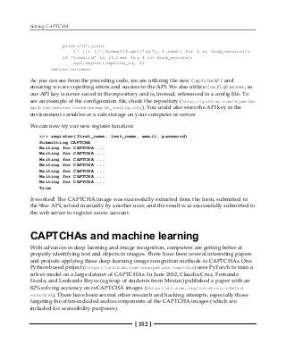 Solving CAPTCHA
[ 152 ]
print('n'.join(
(' {}: {}'.format(f.get('id'), f.text) for f in form_errors)))
if 'invalid' in [f.text for f in form_errors]:
api.report(captcha_id, 0)
return success
As you can see from the preceding code, we are utilizing the new CaptchaAPI and
ensuring we are reporting errors and success to the API. We also utilize ConfigParser, so
our API key is never saved in the repository and is, instead, referenced in a config file. To
see an example of the configuration file, check the repository (http://github.com/kjam/ws
wp/blob/master/code/example_config.cfg). You could also store the API key in the
environment variables or a safe storage on your computer or server.
We can now try our new register function:
>>> register(first_name, last_name, email, password)
Submitting CAPTCHA
Waiting for CAPTCHA ...
Waiting for CAPTCHA ...
Waiting for CAPTCHA ...
Waiting for CAPTCHA ...
Waiting for CAPTCHA ...
Waiting for CAPTCHA ...
Waiting for CAPTCHA ...
True
It worked! The CAPTCHA image was successfully extracted from the form, submitted to
the 9kw API, solved manually by another user, and the result was successfully submitted to
the web server to register a new account.
CAPTCHAs and machine learning
With advances in deep learning and image recognition, computers are getting better at
properly identifying text and objects in images. There have been several interesting papers
and projects applying these deep learning image recognition methods to CAPTCHAs. One
Python-based project (https://github.com/arunpatala/captcha) uses PyTorch to train a
solver model on a large dataset of CAPTCHAs. In June 2012, Claudia Cruz, Fernando
Uceda, and Leobardo Reyes (a group of students from Mexico) published a paper with an
82% solving accuracy on reCAPTCHA images (http://dl.acm.org/citation.cfm?id
=2367894). There have been several other research and hacking attempts, especially those
targeting the often-included audio components of the CAPTCHA images (which are
included for accessibility purposes).
 