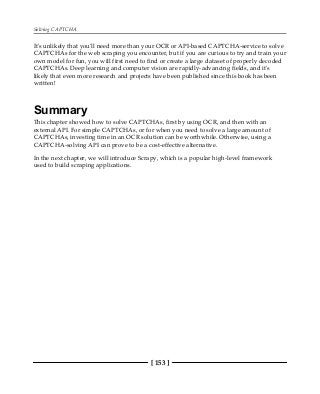 Solving CAPTCHA
[ 153 ]
It's unlikely that you'll need more than your OCR or API-based CAPTCHA-service to solve
CAPTCHAs for the web scraping you encounter, but if you are curious to try and train your
own model for fun, you will first need to find or create a large dataset of properly decoded
CAPTCHAs. Deep learning and computer vision are rapidly-advancing fields, and it's
likely that even more research and projects have been published since this book has been
written!
Summary
This chapter showed how to solve CAPTCHAs, first by using OCR, and then with an
external API. For simple CAPTCHAs, or for when you need to solve a large amount of
CAPTCHAs, investing time in an OCR solution can be worthwhile. Otherwise, using a
CAPTCHA-solving API can prove to be a cost-effective alternative.
In the next chapter, we will introduce Scrapy, which is a popular high-level framework
used to build scraping applications.
 