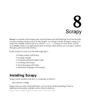 8
Scrapy
Scrapy is a popular web scraping and crawling framework utilizing high-level functionality
to make scraping websites easier. In this chapter, we will get to know Scrapy by using it to
scrape the example website, just as we did in Chapter 2, Scraping the Data. Then, we will
cover Portia, which is an application based on Scrapy which allows you to scrape a website
through a point and click interface.
In this chapter we will cover the following topics:
Getting started with Scrapy
Creating a Spider
Comparing different spider types
Crawling with Scrapy
Visual Scraping with Portia
Automated Scraping with Scrapely
Installing Scrapy
Scrapy can be installed with the pip command, as follows:
pip install scrapy
Scrapy relies on some external libraries, so if you have trouble installing it there is
additional information available on the official website at:
http://doc.scrapy.org/en/latest/intro/install.html.
 