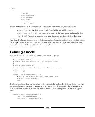 Scrapy
[ 156 ]
items.py
middlewares.py
pipelines.py
settings.py
spiders/
__init__.py
The important files for this chapter (and in general for Scrapy use) are as follows:
items.py: This file defines a model of the fields that will be scraped
settings.py: This file defines settings, such as the user agent and crawl delay
spiders/: The actual scraping and crawling code are stored in this directory
Additionally, Scrapy uses scrapy.cfg for project configuration, pipelines.py to process
the scraped fields and middlewares.py to control request and response middleware, but
they will not need to be modified for this example.
Defining a model
By default, example/items.py contains the following code:
# -*- coding: utf-8 -*-
# Define here the models for your scraped items
#
# See documentation in:
# http://doc.scrapy.org/en/latest/topics/items.html
import scrapy
class ExampleItem(scrapy.Item):
# define the fields for your item here like:
# name = scrapy.Field()
pass
The ExampleItem class is a template which needs to be replaced with the details we'd like
to extract from the example country page. For now, we will just scrape the country name
and population, rather than all the country details. Here is an updated model to support
this:
class CountryItem(scrapy.Item):
name = scrapy.Field()
population = scrapy.Field()
 
