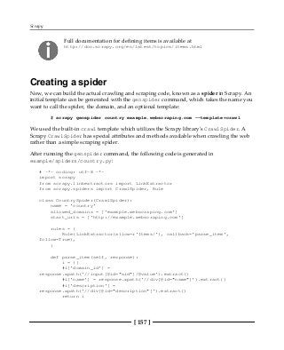 Scrapy
[ 157 ]
Full documentation for defining items is available at
http://doc.scrapy.org/en/latest/topics/items.html
Creating a spider
Now, we can build the actual crawling and scraping code, known as a spider in Scrapy. An
initial template can be generated with the genspider command, which takes the name you
want to call the spider, the domain, and an optional template:
$ scrapy genspider country example.webscraping.com --template=crawl
We used the built-in crawl template which utilizes the Scrapy library's CrawlSpider. A
Scrapy CrawlSpider has special attributes and methods available when crawling the web
rather than a simple scraping spider.
After running the genspider command, the following code is generated in
example/spiders/country.py:
# -*- coding: utf-8 -*-
import scrapy
from scrapy.linkextractors import LinkExtractor
from scrapy.spiders import CrawlSpider, Rule
class CountrySpider(CrawlSpider):
name = 'country'
allowed_domains = ['example.webscraping.com']
start_urls = ['http://example.webscraping.com']
rules = (
Rule(LinkExtractor(allow=r'Items/'), callback='parse_item',
follow=True),
)
def parse_item(self, response):
i = {}
#i['domain_id'] =
response.xpath('//input[@id="sid"]/@value').extract()
#i['name'] = response.xpath('//div[@id="name"]').extract()
#i['description'] =
response.xpath('//div[@id="description"]').extract()
return i
 