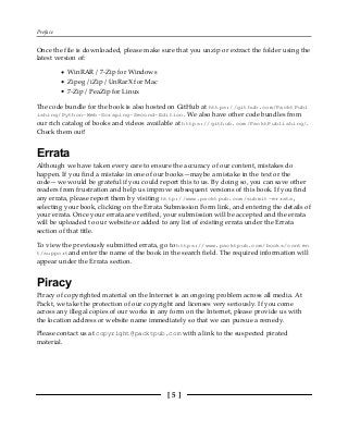 Preface
[ 5 ]
Once the file is downloaded, please make sure that you unzip or extract the folder using the
latest version of:
WinRAR / 7-Zip for Windows
Zipeg / iZip / UnRarX for Mac
7-Zip / PeaZip for Linux
The code bundle for the book is also hosted on GitHub at https://github.com/PacktPubl
ishing/Python-Web-Scraping-Second-Edition. We also have other code bundles from
our rich catalog of books and videos available at https://github.com/PacktPublishing/.
Check them out!
Errata
Although we have taken every care to ensure the accuracy of our content, mistakes do
happen. If you find a mistake in one of our books—maybe a mistake in the text or the
code—we would be grateful if you could report this to us. By doing so, you can save other
readers from frustration and help us improve subsequent versions of this book. If you find
any errata, please report them by visiting http://www.packtpub.com/submit-errata,
selecting your book, clicking on the Errata Submission Form link, and entering the details of
your errata. Once your errata are verified, your submission will be accepted and the errata
will be uploaded to our website or added to any list of existing errata under the Errata
section of that title.
To view the previously submitted errata, go to https://www.packtpub.com/books/conten
t/supportand enter the name of the book in the search field. The required information will
appear under the Errata section.
Piracy
Piracy of copyrighted material on the Internet is an ongoing problem across all media. At
Packt, we take the protection of our copyright and licenses very seriously. If you come
across any illegal copies of our works in any form on the Internet, please provide us with
the location address or website name immediately so that we can pursue a remedy.
Please contact us at copyright@packtpub.com with a link to the suspected pirated
material.
 