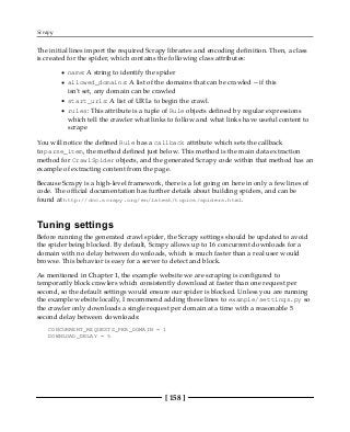 Scrapy
[ 158 ]
The initial lines import the required Scrapy libraries and encoding definition. Then, a class
is created for the spider, which contains the following class attributes:
name: A string to identify the spider
allowed_domains: A list of the domains that can be crawled -- if this
isn't set, any domain can be crawled
start_urls: A list of URLs to begin the crawl.
rules: This attribute is a tuple of Rule objects defined by regular expressions
which tell the crawler what links to follow and what links have useful content to
scrape
You will notice the defined Rule has a callback attribute which sets the callback
to parse_item, the method defined just below. This method is the main data extraction
method for CrawlSpider objects, and the generated Scrapy code within that method has an
example of extracting content from the page.
Because Scrapy is a high-level framework, there is a lot going on here in only a few lines of
code. The official documentation has further details about building spiders, and can be
found at http://doc.scrapy.org/en/latest/topics/spiders.html.
Tuning settings
Before running the generated crawl spider, the Scrapy settings should be updated to avoid
the spider being blocked. By default, Scrapy allows up to 16 concurrent downloads for a
domain with no delay between downloads, which is much faster than a real user would
browse. This behavior is easy for a server to detect and block.
As mentioned in Chapter 1, the example website we are scraping is configured to
temporarily block crawlers which consistently download at faster than one request per
second, so the default settings would ensure our spider is blocked. Unless you are running
the example website locally, I recommend adding these lines to example/settings.py so
the crawler only downloads a single request per domain at a time with a reasonable 5
second delay between downloads:
CONCURRENT_REQUESTS_PER_DOMAIN = 1
DOWNLOAD_DELAY = 5
 
