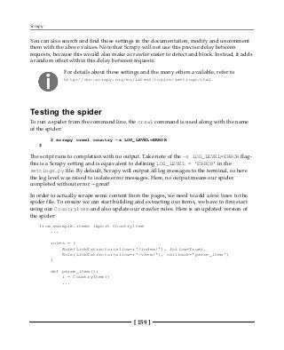 Scrapy
[ 159 ]
You can also search and find those settings in the documentation, modify and uncomment
them with the above values. Note that Scrapy will not use this precise delay between
requests, because this would also make a crawler easier to detect and block. Instead, it adds
a random offset within this delay between requests.
For details about these settings and the many others available, refer to
http://doc.scrapy.org/en/latest/topics/settings.html.
Testing the spider
To run a spider from the command line, the crawl command is used along with the name
of the spider:
$ scrapy crawl country -s LOG_LEVEL=ERROR
$
The script runs to completion with no output. Take note of the -s LOG_LEVEL=ERROR flag-
this is a Scrapy setting and is equivalent to defining LOG_LEVEL = 'ERROR' in the
settings.py file. By default, Scrapy will output all log messages to the terminal, so here
the log level was raised to isolate error messages. Here, no output means our spider
completed without error -- great!
In order to actually scrape some content from the pages, we need to add a few lines to the
spider file. To ensure we can start building and extracting our items, we have to first start
using our CountryItem and also update our crawler rules. Here is an updated version of
the spider:
from example.items import CountryItem
...
rules = (
Rule(LinkExtractor(allow=r'/index/'), follow=True),
Rule(LinkExtractor(allow=r'/view/'), callback='parse_item')
)
def parse_item():
i = CountryItem()
...
 
