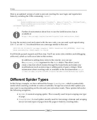 Scrapy
[ 161 ]
Here is an updated version of code to prevent crawling the user login and registration
forms by avoiding the URLs containing /user/:
rules = (
Rule(LinkExtractor(allow=r'/index/', deny=r'/user/'), follow=True),
Rule(LinkExtractor(allow=r'/view/', deny=r'/user/'),
callback='parse_item')
)
Further documentation about how to use the LinkExtractor class is
available at
http://doc.scrapy.org/en/latest/topics/link-extractors.html.
To stop the current crawl and restart with the new code, you can send a quit signal using
Ctrl + C or cmd + C. You should then see a message similar to this one:
2017-03-24 11:56:03 [scrapy.crawler] INFO: Received SIG_SETMASK, shutting
down gracefully. Send again to force
It will finish queued requests and then stop. You'll see some extra statistics and debugging
at the end, which we will cover later in this section.
In addition to adding deny rules to the crawler, you can use
the process_links argument for the Rule object. This allow you to
create a function which iterates through the found links and makes any
modifications (such as removing or adding parts of query strings). More
information about crawling rules is available in the documentation: https
://doc.scrapy.org/en/latest/topics/spiders.html#crawling-rules
Different Spider Types
In this Scrapy example, we have utilized the Scrapy CrawlSpider, which is particularly
useful when crawling a website or series of websites. Scrapy has several other spiders you
may want to use depending on the site and your extraction needs. These spiders fall under
the following categories:
Spider: A normal scraping spider. This is usually used for just scraping one type
of page.
CrawlSpider: A crawl spider; usually used for traversing a domain and scraping
one (or several) types of pages from the pages it finds by crawling links.
 