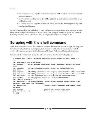 Scrapy
[ 162 ]
XMLFeedSpider: A spider which traverses an XML feed and extracts content
from each node.
CSVFeedSpider: Similar to the XML spider, but instead can parse CSV rows
within the feed.
SitemapSpider: A spider which can crawl a site with differing rules by first
parsing the Sitemap.
Each of these spiders are included in your default Scrapy installation, so you can access
them whenever you may want to build a new web scraper. In this chapter, we'll finish
building our first crawl spider as a first example of how to use Scrapy tools.
Scraping with the shell command
Now that Scrapy can crawl the countries, we can define what data to scrape. To help test
how to extract data from a web page, Scrapy comes with a handy command called
shell which presents us with the Scrapy API via an Python or IPython interpreter.
We can call the command using the URL we would like to start with, like so:
$ scrapy shell http://example.webscraping.com/view/United-Kingdom-239
...
[s] Available Scrapy objects:
[s] scrapy scrapy module (contains scrapy.Request, scrapy.Selector,
etc)
[s] crawler <scrapy.crawler.Crawler object at 0x7fd18a669cc0>
[s] item {}
[s] request <GET http://example.webscraping.com/view/United-Kingdom-239>
[s] response <200 http://example.webscraping.com/view/United-Kingdom-239>
[s] settings <scrapy.settings.Settings object at 0x7fd189655940>
[s] spider <CountrySpider 'country' at 0x7fd1893dd320>
[s] Useful shortcuts:
[s] fetch(url[, redirect=True]) Fetch URL and update local objects (by
default, redirects are followed)
[s] fetch(req) Fetch a scrapy.Request and update local
objects
[s] shelp() Shell help (print this help)
[s] view(response) View response in a browser
In [1]:
 