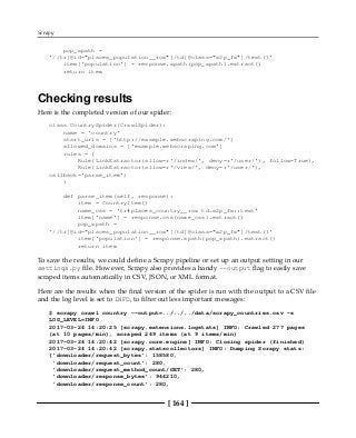 Scrapy
[ 164 ]
pop_xpath =
'//tr[@id="places_population__row"]/td[@class="w2p_fw"]/text()'
item['population'] = response.xpath(pop_xpath).extract()
return item
Checking results
Here is the completed version of our spider:
class CountrySpider(CrawlSpider):
name = 'country'
start_urls = ['http://example.webscraping.com/']
allowed_domains = ['example.webscraping.com']
rules = (
Rule(LinkExtractor(allow=r'/index/', deny=r'/user/'), follow=True),
Rule(LinkExtractor(allow=r'/view/', deny=r'/user/'),
callback='parse_item')
)
def parse_item(self, response):
item = CountryItem()
name_css = 'tr#places_country__row td.w2p_fw::text'
item['name'] = response.css(name_css).extract()
pop_xpath =
'//tr[@id="places_population__row"]/td[@class="w2p_fw"]/text()'
item['population'] = response.xpath(pop_xpath).extract()
return item
To save the results, we could define a Scrapy pipeline or set up an output setting in our
settings.py file. However, Scrapy also provides a handy --output flag to easily save
scraped items automatically in CSV, JSON, or XML format.
Here are the results when the final version of the spider is run with the output to a CSV file
and the log level is set to INFO, to filter out less important messages:
$ scrapy crawl country --output=../../../data/scrapy_countries.csv -s
LOG_LEVEL=INFO
2017-03-24 14:20:25 [scrapy.extensions.logstats] INFO: Crawled 277 pages
(at 10 pages/min), scraped 249 items (at 9 items/min)
2017-03-24 14:20:42 [scrapy.core.engine] INFO: Closing spider (finished)
2017-03-24 14:20:42 [scrapy.statscollectors] INFO: Dumping Scrapy stats:
{'downloader/request_bytes': 158580,
'downloader/request_count': 280,
'downloader/request_method_count/GET': 280,
'downloader/response_bytes': 944210,
'downloader/response_count': 280,
 