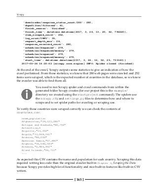 Scrapy
[ 165 ]
'downloader/response_status_count/200': 280,
'dupefilter/filtered': 61,
'finish_reason': 'finished',
'finish_time': datetime.datetime(2017, 3, 24, 13, 20, 42, 792220),
'item_scraped_count': 252,
'log_count/INFO': 35,
'request_depth_max': 26,
'response_received_count': 280,
'scheduler/dequeued': 279,
'scheduler/dequeued/memory': 279,
'scheduler/enqueued': 279,
'scheduler/enqueued/memory': 279,
'start_time': datetime.datetime(2017, 3, 24, 12, 52, 25, 733163)}
2017-03-24 14:20:42 [scrapy.core.engine] INFO: Spider closed (finished)
At the end of the crawl, Scrapy outputs some statistics to give an indication of how the
crawl performed. From these statistics, we know that 280 web pages were crawled and 252
items were scraped, which is the expected number of countries in the database, so we know
the crawler was able to find them all.
You need to run Scrapy spider and crawl commands from within the
generated folder Scrapy creates (for our project this is the example/
directory we created using the startproject command). The spiders use
the scrapy.cfg and settings.py files to determine how and where to
scrape and to set spider paths for crawling or scraping use.
To verify these countries were scraped correctly we can check the contents of
countries.csv:
name,population
Afghanistan,"29,121,286"
Antigua and Barbuda,"86,754"
Antarctica,0
Anguilla,"13,254"
Angola,"13,068,161"
Andorra,"84,000"
American Samoa,"57,881"
Algeria,"34,586,184"
Albania,"2,986,952"
Aland Islands,"26,711"
...
As expected this CSV contains the name and population for each country. Scraping this data
required writing less code than the original crawler built in Chapter 2, Scraping the Data
because Scrapy provides high-level functionality and nice built-in features like built-in CSV
writers.
 