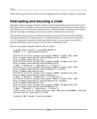 Scrapy
[ 166 ]
In the following section on Portia we will re-implement this scraper writing even less code.
Interrupting and resuming a crawl
Sometimes when scraping a website, it can be useful to pause the crawl and resume it at a
later time without needing to start over from the beginning. For example, you may need to
interrupt the crawl to reset your computer after a software update, or perhaps, the website
you are crawling is returning errors and you want to continue the crawl later.
Conveniently, Scrapy comes with built-in support to pause and resume crawls without
needing to modify our example spider. To enable this feature, we just need to define the
JOBDIR setting with a directory where the current state of a crawl can be saved. Note
separate directories must be used to save the state of multiple crawls.
Here is an example using this feature with our spider:
$ scrapy crawl country -s LOG_LEVEL=DEBUG -s
JOBDIR=../../../data/crawls/country
...
2017-03-24 13:41:54 [scrapy.core.engine] DEBUG: Crawled (200) <GET
http://example.webscraping.com/view/Anguilla-8> (referer:
http://example.webscraping.com/)
2017-03-24 13:41:54 [scrapy.core.scraper] DEBUG: Scraped from <200
http://example.webscraping.com/view/Anguilla-8>
{'name': ['Anguilla'], 'population': ['13,254']}
2017-03-24 13:41:59 [scrapy.core.engine] DEBUG: Crawled (200) <GET
http://example.webscraping.com/view/Angola-7> (referer:
http://example.webscraping.com/)
2017-03-24 13:41:59 [scrapy.core.scraper] DEBUG: Scraped from <200
http://example.webscraping.com/view/Angola-7>
{'name': ['Angola'], 'population': ['13,068,161']}
2017-03-24 13:42:04 [scrapy.core.engine] DEBUG: Crawled (200) <GET
http://example.webscraping.com/view/Andorra-6> (referer:
http://example.webscraping.com/)
2017-03-24 13:42:04 [scrapy.core.scraper] DEBUG: Scraped from <200
http://example.webscraping.com/view/Andorra-6>
{'name': ['Andorra'], 'population': ['84,000']}
^C2017-03-24 13:42:10 [scrapy.crawler] INFO: Received SIG_SETMASK, shutting
down gracefully. Send again to force
...
[country] INFO: Spider closed (shutdown)
 