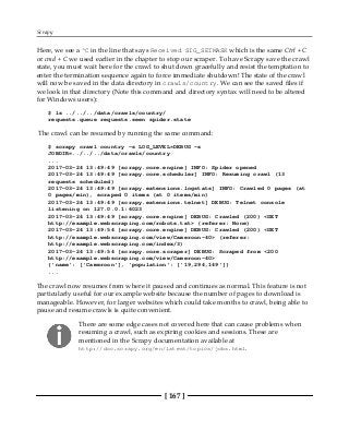 Scrapy
[ 167 ]
Here, we see a ^C in the line that says Received SIG_SETMASK which is the same Ctrl + C
or cmd + C we used earlier in the chapter to stop our scraper. To have Scrapy save the crawl
state, you must wait here for the crawl to shut down gracefully and resist the temptation to
enter the termination sequence again to force immediate shutdown! The state of the crawl
will now be saved in the data directory in crawls/country. We can see the saved files if
we look in that directory (Note this command and directory syntax will need to be altered
for Windows users):
$ ls ../../../data/crawls/country/
requests.queue requests.seen spider.state
The crawl can be resumed by running the same command:
$ scrapy crawl country -s LOG_LEVEL=DEBUG -s
JOBDIR=../../../data/crawls/country
...
2017-03-24 13:49:49 [scrapy.core.engine] INFO: Spider opened
2017-03-24 13:49:49 [scrapy.core.scheduler] INFO: Resuming crawl (13
requests scheduled)
2017-03-24 13:49:49 [scrapy.extensions.logstats] INFO: Crawled 0 pages (at
0 pages/min), scraped 0 items (at 0 items/min)
2017-03-24 13:49:49 [scrapy.extensions.telnet] DEBUG: Telnet console
listening on 127.0.0.1:6023
2017-03-24 13:49:49 [scrapy.core.engine] DEBUG: Crawled (200) <GET
http://example.webscraping.com/robots.txt> (referer: None)
2017-03-24 13:49:54 [scrapy.core.engine] DEBUG: Crawled (200) <GET
http://example.webscraping.com/view/Cameroon-40> (referer:
http://example.webscraping.com/index/3)
2017-03-24 13:49:54 [scrapy.core.scraper] DEBUG: Scraped from <200
http://example.webscraping.com/view/Cameroon-40>
{'name': ['Cameroon'], 'population': ['19,294,149']}
...
The crawl now resumes from where it paused and continues as normal. This feature is not
particularly useful for our example website because the number of pages to download is
manageable. However, for larger websites which could take months to crawl, being able to
pause and resume crawls is quite convenient.
There are some edge cases not covered here that can cause problems when
resuming a crawl, such as expiring cookies and sessions. These are
mentioned in the Scrapy documentation available at
http://doc.scrapy.org/en/latest/topics/jobs.html.
 