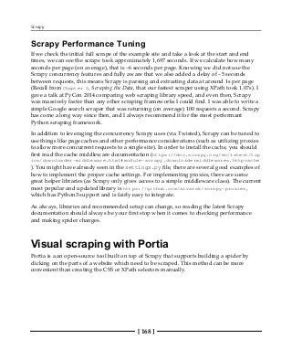 Scrapy
[ 168 ]
Scrapy Performance Tuning
If we check the initial full scrape of the example site and take a look at the start and end
times, we can see the scrape took approximately 1,697 seconds. If we calculate how many
seconds per page (on average), that is ~6 seconds per page. Knowing we did not use the
Scrapy concurrency features and fully aware that we also added a delay of ~5 seconds
between requests, this means Scrapy is parsing and extracting data at around 1s per page
(Recall from Chapter 2, Scraping the Data, that our fastest scraper using XPath took 1.07s). I
gave a talk at PyCon 2014 comparing web scraping library speed, and even then, Scrapy
was massively faster than any other scraping frameworks I could find. I was able to write a
simple Google search scraper that was returning (on average) 100 requests a second. Scrapy
has come a long way since then, and I always recommend it for the most performant
Python scraping framework.
In addition to leveraging the concurrency Scrapy uses (via Twisted), Scrapy can be tuned to
use things like page caches and other performance considerations (such as utilizing proxies
to allow more concurrent requests to a single site). In order to install the cache, you should
first read the cache middleware documentation (https://doc.scrapy.org/en/latest/top
ics/downloader-middleware.html#module-scrapy.downloadermiddlewares.httpcache
). You might have already seen in the settings.py file, there are several good examples of
how to implement the proper cache settings. For implementing proxies, there are some
great helper libraries (as Scrapy only gives access to a simple middleware class). The current
most popular and updated library is https://github.com/aivarsk/scrapy-proxies,
which has Python3 support and is fairly easy to integrate.
As always, libraries and recommended setup can change, so reading the latest Scrapy
documentation should always be your first stop when it comes to checking performance
and making spider changes.
Visual scraping with Portia
Portia is a an open-source tool built on top of Scrapy that supports building a spider by
clicking on the parts of a website which need to be scraped. This method can be more
convenient than creating the CSS or XPath selectors manually.
 