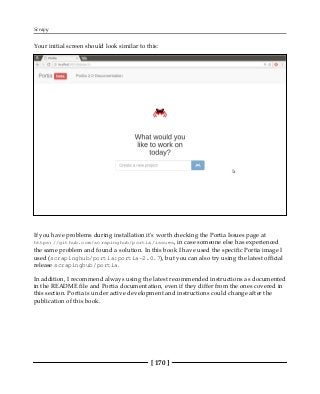 Scrapy
[ 170 ]
Your initial screen should look similar to this:
If you have problems during installation it's worth checking the Portia Issues page at
https://github.com/scrapinghub/portia/issues, in case someone else has experienced
the same problem and found a solution. In this book I have used the specific Portia image I
used (scrapinghub/portia:portia-2.0.7), but you can also try using the latest official
release scrapinghub/portia.
In addition, I recommend always using the latest recommended instructions as documented
in the README file and Portia documentation, even if they differ from the ones covered in
this section. Portia is under active development and instructions could change after the
publication of this book.
 