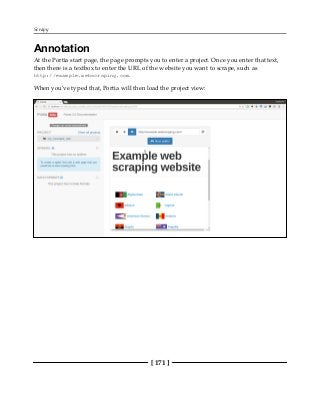 Scrapy
[ 171 ]
Annotation
At the Portia start page, the page prompts you to enter a project. Once you enter that text,
then there is a textbox to enter the URL of the website you want to scrape, such as
http://example.webscraping.com.
When you've typed that, Portia will then load the project view:
 
