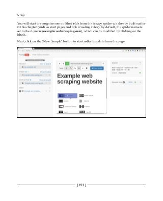 Scrapy
[ 173 ]
You will start to recognize some of the fields from the Scrapy spider we already built earlier
in this chapter (such as start pages and link crawling rules). By default, the spider name is
set to the domain (example.webscraping.com), which can be modified by clicking on the
labels.
Next, click on the "New Sample" button to start collecting data from the page:
 