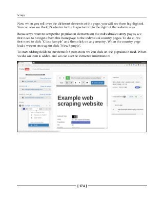 Scrapy
[ 174 ]
Now when you roll over the different elements of the page, you will see them highlighted.
You can also see the CSS selector in the Inspector tab to the right of the website area.
Because we want to scrape the population elements on the individual country pages, we
first need to navigate from this homepage to the individual country pages. To do so, we
first need to click "Close Sample" and then click on any country. When the country page
loads, we can once again click "New Sample".
To start adding fields to our items for extraction, we can click on the population field. When
we do, an item is added and we can see the extracted information:
 