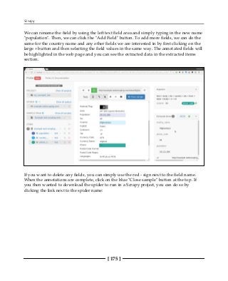 Scrapy
[ 175 ]
We can rename the field by using the left text field area and simply typing in the new name
"population". Then, we can click the "Add Field" button. To add more fields, we can do the
same for the country name and any other fields we are interested in by first clicking on the
large + button and then selecting the field values in the same way. The annotated fields will
be highlighted in the web page and you can see the extracted data in the extracted items
section.
If you want to delete any fields, you can simply use the red - sign next to the field name.
When the annotations are complete, click on the blue "Close sample" button at the top. If
you then wanted to download the spider to run in a Scrapy project, you can do so by
clicking the link next to the spider name:
 