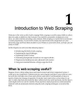 1
Introduction to Web Scraping
Welcome to the wide world of web scraping! Web scraping is used by many fields to collect
data not easily available in other formats. You could be a journalist, working on a new
story, or a data scientist extracting a new dataset. Web scraping is a useful tool even for just
a casual programmer, if you need to check your latest homework assignments on your
university page and have them emailed to you. Whatever your motivation, we hope you are
ready to learn!
In this chapter, we will cover the following topics:
Introducing the field of web scraping
Explaining the legal challenges
Explaining Python 3 setup
Performing background research on our target website
Progressively building our own advanced web crawler
Using non-standard libraries to help scrape the Web
When is web scraping useful?
Suppose I have a shop selling shoes and want to keep track of my competitor's prices. I
could go to my competitor's website each day and compare each shoe's price with my own;
however this will take a lot of time and will not scale well if I sell thousands of shoes or
need to check price changes frequently. Or maybe I just want to buy a shoe when it's on
sale. I could come back and check the shoe website each day until I get lucky, but the shoe I
want might not be on sale for months. These repetitive manual processes could instead be
replaced with an automated solution using the web scraping techniques covered in this
book.
 
