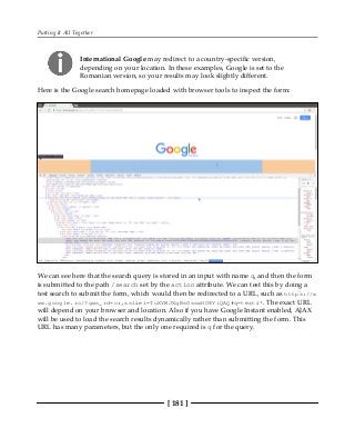 Putting It All Together
[ 181 ]
International Google may redirect to a country-specific version,
depending on your location. In these examples, Google is set to the
Romanian version, so your results may look slightly different.
Here is the Google search homepage loaded with browser tools to inspect the form:
We can see here that the search query is stored in an input with name q, and then the form
is submitted to the path /search set by the action attribute. We can test this by doing a
test search to submit the form, which would then be redirected to a URL, such as https://w
ww.google.ro/?gws_rd=cr,ssl&ei=TuXYWJXqBsGsswHO8YiQAQ#q=test&*. The exact URL
will depend on your browser and location. Also if you have Google Instant enabled, AJAX
will be used to load the search results dynamically rather than submitting the form. This
URL has many parameters, but the only one required is q for the query.
 