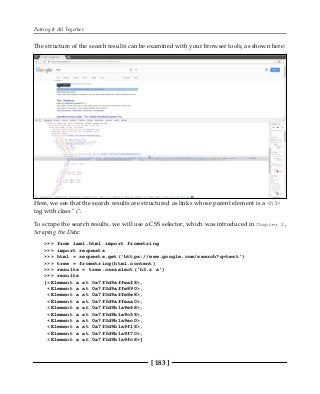 Putting It All Together
[ 183 ]
The structure of the search results can be examined with your browser tools, as shown here:
Here, we see that the search results are structured as links whose parent element is a <h3>
tag with class "r".
To scrape the search results, we will use a CSS selector, which was introduced in Chapter 2,
Scraping the Data:
>>> from lxml.html import fromstring
>>> import requests
>>> html = requests.get('https://www.google.com/search?q=test')
>>> tree = fromstring(html.content)
>>> results = tree.cssselect('h3.r a')
>>> results
[<Element a at 0x7f3d9affeaf8>,
<Element a at 0x7f3d9affe890>,
<Element a at 0x7f3d9affe8e8>,
<Element a at 0x7f3d9affeaa0>,
<Element a at 0x7f3d9b1a9e68>,
<Element a at 0x7f3d9b1a9c58>,
<Element a at 0x7f3d9b1a9ec0>,
<Element a at 0x7f3d9b1a9f18>,
<Element a at 0x7f3d9b1a9f70>,
<Element a at 0x7f3d9b1a9fc8>]
 