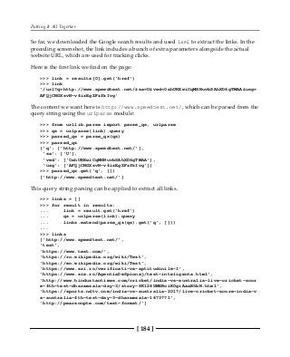 Putting It All Together
[ 184 ]
So far, we downloaded the Google search results and used lxml to extract the links. In the
preceding screenshot, the link includes a bunch of extra parameters alongside the actual
website URL, which are used for tracking clicks.
Here is the first link we find on the page:
>>> link = results[0].get('href')
>>> link
'/url?q=http://www.speedtest.net/&sa=U&ved=0ahUKEwiCqMHNuvbSAhXD6gTMAA&usg=
AFQjCNGXsvN-v4izEgZFzfkIvg'
The content we want here is http://www.speedtest.net/, which can be parsed from the
query string using the urlparse module:
>>> from urllib.parse import parse_qs, urlparse
>>> qs = urlparse(link).query
>>> parsed_qs = parse_qs(qs)
>>> parsed_qs
{'q': ['http://www.speedtest.net/'],
'sa': ['U'],
'ved': ['0ahUKEwiCqMHNuvbSAhXD6gTMAA'],
'usg': ['AFQjCNGXsvN-v4izEgZFzfkIvg']}
>>> parsed_qs.get('q', [])
['http://www.speedtest.net/']
This query string parsing can be applied to extract all links.
>>> links = []
>>> for result in results:
... link = result.get('href')
... qs = urlparse(link).query
... links.extend(parse_qs(qs).get('q', []))
...
>>> links
['http://www.speedtest.net/',
'test',
'https://www.test.com/',
'https://ro.wikipedia.org/wiki/Test',
'https://en.wikipedia.org/wiki/Test',
'https://www.sri.ro/verificati-va-aptitudinile-1',
'https://www.sie.ro/AgentiaDeSpionaj/test-inteligenta.html',
'http://www.hindustantimes.com/cricket/india-vs-australia-live-cricket-scor
e-4th-test-dharamsala-day-3/story-8K124GMEBoiKOgiAaaB5bN.html',
'https://sports.ndtv.com/india-vs-australia-2017/live-cricket-score-india-v
s-australia-4th-test-day-3-dharamsala-1673771',
'http://pearsonpte.com/test-format/']
 