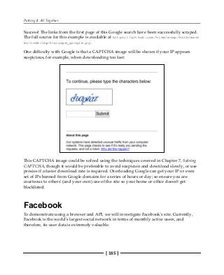 Putting It All Together
[ 185 ]
Success! The links from the first page of this Google search have been successfully scraped.
The full source for this example is available at https://github.com/kjam/wswp/blob/mast
er/code/chp9/scrape_google.py.
One difficulty with Google is that a CAPTCHA image will be shown if your IP appears
suspicious, for example, when downloading too fast:
This CAPTCHA image could be solved using the techniques covered in Chapter 7, Solving
CAPTCHA, though it would be preferable to avoid suspicion and download slowly, or use
proxies if a faster download rate is required. Overloading Google can get your IP or even
set of IPs banned from Google domains for a series of hours or day; so ensure you are
courteous to others' (and your own) use of the site so your home or office doesn't get
blacklisted.
Facebook
To demonstrate using a browser and API, we will investigate Facebook's site. Currently,
Facebook is the world's largest social network in terms of monthly active users, and
therefore, its user data is extremely valuable.
 