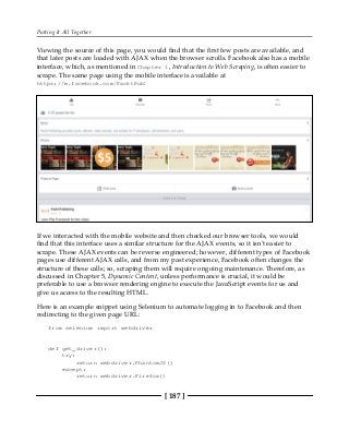 Putting It All Together
[ 187 ]
Viewing the source of this page, you would find that the first few posts are available, and
that later posts are loaded with AJAX when the browser scrolls. Facebook also has a mobile
interface, which, as mentioned in Chapter 1, Introduction to Web Scraping, is often easier to
scrape. The same page using the mobile interface is available at
https://m.facebook.com/PacktPub:
If we interacted with the mobile website and then checked our browser tools, we would
find that this interface uses a similar structure for the AJAX events, so it isn't easier to
scrape. These AJAX events can be reverse engineered; however, different types of Facebook
pages use different AJAX calls, and from my past experience, Facebook often changes the
structure of these calls; so, scraping them will require ongoing maintenance. Therefore, as
discussed in Chapter 5, Dynamic Content, unless performance is crucial, it would be
preferable to use a browser rendering engine to execute the JavaScript events for us and
give us access to the resulting HTML.
Here is an example snippet using Selenium to automate logging in to Facebook and then
redirecting to the given page URL:
from selenium import webdriver
def get_driver():
try:
return webdriver.PhantomJS()
except:
return webdriver.Firefox()
 