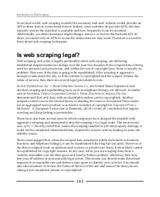 Introduction to Web Scraping
[ 8 ]
In an ideal world, web scraping wouldn't be necessary and each website would provide an
API to share data in a structured format. Indeed, some websites do provide APIs, but they
typically restrict the data that is available and how frequently it can be accessed.
Additionally, a website developer might change, remove, or restrict the backend API. In
short, we cannot rely on APIs to access the online data we may want. Therefore we need to
learn about web scraping techniques.
Is web scraping legal?
Web scraping, and what is legally permissible when web scraping, are still being
established despite numerous rulings over the past two decades. If the scraped data is being
used for personal and private use, and within fair use of copyright laws, there is usually no
problem. However, if the data is going to be republished, if the scraping is aggressive
enough to take down the site, or if the content is copyrighted and the scraper violates the
terms of service, then there are several legal precedents to note.
In Feist Publications, Inc. v. Rural Telephone Service Co., the United States Supreme Court
decided scraping and republishing facts, such as telephone listings, are allowed. A similar
case in Australia, Telstra Corporation Limited v. Phone Directories Company Pty Ltd,
demonstrated that only data with an identifiable author can be copyrighted. Another
scraped content case in the United States, evaluating the reuse of Associated Press stories
for an aggregated news product, was ruled a violation of copyright in Associated Press v.
Meltwater. A European Union case in Denmark, ofir.dk vs home.dk, concluded that regular
crawling and deep linking is permissible.
There have also been several cases in which companies have charged the plaintiff with
aggressive scraping and attempted to stop the scraping via a legal order. The most recent
case, QVC v. Resultly, ruled that, unless the scraping resulted in private property damage, it
could not be considered intentional harm, despite the crawler activity leading to some site
stability issues.
These cases suggest that, when the scraped data constitutes public facts (such as business
locations and telephone listings), it can be republished following fair use rules. However, if
the data is original (such as opinions and reviews or private user data), it most likely cannot
be republished for copyright reasons. In any case, when you are scraping data from a
website, remember you are their guest and need to behave politely; otherwise, they may
ban your IP address or proceed with legal action. This means you should make download
requests at a reasonable rate and define a user agent to identify your crawler. You should
also take measures to review the Terms of Service of the site and ensure the data you are
taking is not considered private or copyrighted.
 