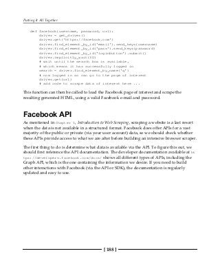 Putting It All Together
[ 188 ]
def facebook(username, password, url):
driver = get_driver()
driver.get('https://facebook.com')
driver.find_element_by_id('email').send_keys(username)
driver.find_element_by_id('pass').send_keys(password)
driver.find_element_by_id('loginbutton').submit()
driver.implicitly_wait(30)
# wait until the search box is available,
# which means it has successfully logged in
search = driver.find_element_by_name('q')
# now logged in so can go to the page of interest
driver.get(url)
# add code to scrape data of interest here ...
This function can then be called to load the Facebook page of interest and scrape the
resulting generated HTML, using a valid Facebook e-mail and password.
Facebook API
As mentioned in Chapter 1, Introduction to Web Scraping, scraping a website is a last resort
when the data is not available in a structured format. Facebook does offer APIs for a vast
majority of the public or private (via your user account) data, so we should check whether
these APIs provide access to what we are after before building an intensive browser scraper.
The first thing to do is determine what data is available via the API. To figure this out, we
should first reference the API documentation. The developer documentation available at ht
tps://developers.facebook.com/docs/ shows all different types of APIs, including the
Graph API, which is the one containing the information we desire. If you need to build
other interactions with Facebook (via the API or SDK), the documentation is regularly
updated and easy to use.
 