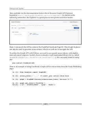 Putting It All Together
[ 189 ]
Also available via the documentation links is the in-browser Graph API Explorer,
located at https://developers.facebook.com/tools/explorer/. As shown in the
following screenshot, the Explorer is a great place to test queries and their results:
Here, I can search the API to retrieve the PacktPub Facebook Page ID. This Graph Explorer
can also be used to generate access tokens, which we will use to navigate the API.
To utilize the Graph API with Python, we need to use special access tokens with slightly
more advanced requests. Luckily, there is already a well-maintained library for us, called
facebook-sdk (https://facebook-sdk.readthedocs.io). We can easily install it using
pip:
pip install facebook-sdk
Here is an example of using Facebook's Graph API to extract data from the Packt Publishing
page:
In [1]: from facebook import GraphAPI
In [2]: access_token = '....' # insert your actual token here
In [3]: graph = GraphAPI(access_token=access_token, version='2.7')
In [4]: graph.get_object('PacktPub')
Out[4]: {'id': '204603129458', 'name': 'Packt'}
 